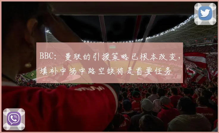 BBC：曼联的引援策略已根本改变，填补中场中路空缺将是首要任务
